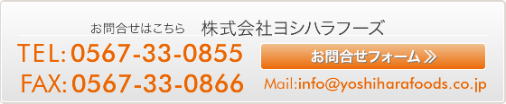 お問合せはこちら 株式会社ヨシハラフーズ  TEL:0567-33-0855 FAX:0567-33-0866  Mail:info@yoshiharafoods.co.jp